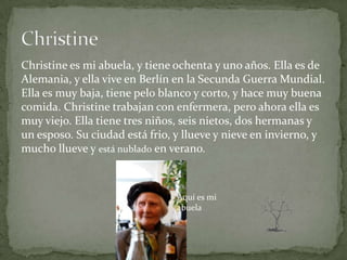 Christine es mi abuela, y tiene ochenta y uno años. Ella es de
Alemania, y ella vive en Berlín en la Secunda Guerra Mundial.
Ella es muy baja, tiene pelo blanco y corto, y hace muy buena
comida. Christine trabajan con enfermera, pero ahora ella es
muy viejo. Ella tiene tres niños, seis nietos, dos hermanas y
un esposo. Su ciudad está frio, y llueve y nieve en invierno, y
mucho llueve y está nublado en verano.



                                Aquí es mi
                                abuela
 