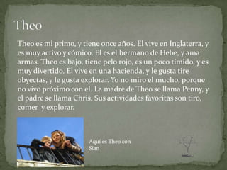 Theo es mi primo, y tiene once años. El vive en Inglaterra, y
es muy activo y cómico. El es el hermano de Hebe, y ama
armas. Theo es bajo, tiene pelo rojo, es un poco tímido, y es
muy divertido. El vive en una hacienda, y le gusta tire
obyectas, y le gusta explorar. Yo no miro el mucho, porque
no vivo próximo con el. La madre de Theo se llama Penny, y
el padre se llama Chris. Sus actividades favoritas son tiro,
comer y explorar.



                      Aquí es Theo con
                      Sian
 