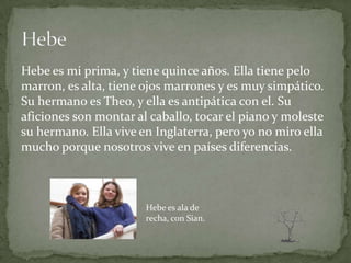 Hebe es mi prima, y tiene quince años. Ella tiene pelo
marron, es alta, tiene ojos marrones y es muy simpático.
Su hermano es Theo, y ella es antipática con el. Su
aficiones son montar al caballo, tocar el piano y moleste
su hermano. Ella vive en Inglaterra, pero yo no miro ella
mucho porque nosotros vive en países diferencias.



                       Hebe es ala de
                       recha, con Sian.
 