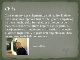 Chris es mi tío, y es el hermano de mi madre. El tiene
dos niños y una esposa. Chris es inteligente, simpático y
no tiene mucho pelo. Su trabajo es una escultor de
madera, y el hace esculturas bonitos e inteligente. El
hace juguetes y artilugios que son divertido y pequeño.
El vive en Inglaterra, y le gusta tirar obyectas con Theo
en los bosques de lada con su casa.


                       Aquí es Chris
 
