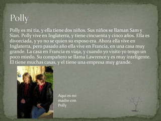 Polly es mi tía, y ella tiene dos niños. Sus niños se llaman Sam y
Sian. Polly vive en Inglaterra, y tiene cincuenta y cinco años. Ella es
divorciada, y yo no se quien su esposo era. Ahora ella vive en
Inglaterra, pero pasado año ella vive en Francia, en una casa muy
grande. La casa en Francia es viaja, y cuando yo visito yo tengo un
poco miedo. Su compañero se llama Lawrence y es muy inteligente.
El tiene muchas casas, y el tiene una empresa muy grande.




                        Aquí es mi
                        madre con
                        Polly
 