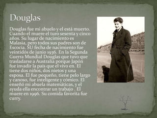 Douglas fue mi abuelo y el está muerto.
Cuando el muere el turo sesenta y cinco
años. Su lugar de nacimiento es
Malasia, pero todos sus padres son de
Escocia. SU fecha de nacimiento fue
veintidós de junio 1936. En la Segunda
Guerra Mundial Douglas que tuvo que
trasladarse a Australia porque Japón
fue invadir la país que el vivo en. El
tiene dos niños, dos nietos y una
esposa. El fue pequeño, tiene pelo largo
y canoso, fue inteligente y cómico. El
enseñó mi abuela matemáticas, y el
ayuda ella encontrar un trabajo . El
muere en 1996. Su comida favorita fue
curry.
 