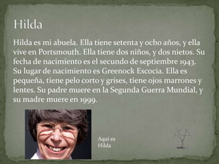 Hilda es mi abuela. Ella tiene setenta y ocho años, y ella
vive en Portsmouth. Ella tiene dos niños, y dos nietos. Su
fecha de nacimiento es el secundo de septiembre 1943.
Su lugar de nacimiento es Greenock Escocia. Ella es
pequeña, tiene pelo corto y grises, tiene ojos marrones y
lentes. Su padre muere en la Segunda Guerra Mundial, y
su madre muere en 1999.



                         Aquí es
                         Hilda
 
