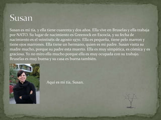 Susan es mi tía, y ella tiene cuarenta y dos años. Ella vive en Bruselas y ella trabaja
por NATO. Su lugar de nacimiento es Greenock en Escocia, y su fecha de
nacimiento es el veintiséis de agosto 1970. Ella es pequeña, tiene pelo marron y
tiene ojos marrones. Ella tiene un hermano, quien es mi padre. Susan visita su
madre mucho, porque su padre esta muerto. Ella es muy simpática, es cómica y es
graciosa. Yo no miro ella mucho porque ella es muy ocupada con su trabajo.
Bruselas es muy buena y su casa es buena también.




                      Aquí es mi tía, Susan.
 