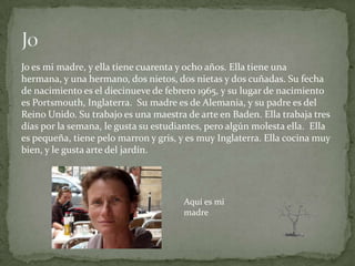 Jo es mi madre, y ella tiene cuarenta y ocho años. Ella tiene una
hermana, y una hermano, dos nietos, dos nietas y dos cuñadas. Su fecha
de nacimiento es el diecinueve de febrero 1965, y su lugar de nacimiento
es Portsmouth, Inglaterra. Su madre es de Alemania, y su padre es del
Reino Unido. Su trabajo es una maestra de arte en Baden. Ella trabaja tres
días por la semana, le gusta su estudiantes, pero algún molesta ella. Ella
es pequeña, tiene pelo marron y gris, y es muy Inglaterra. Ella cocina muy
bien, y le gusta arte del jardín.




                                      Aquí es mi
                                      madre
 