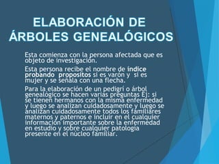 Esta comienza con la persona afectada que es
objeto de investigación.
Esta persona recibe el nombre de índice
probando propositos si es varón y si es
mujer y se señala con una flecha.
Para la elaboración de un pedigrí o árbol
genealógico se hacen varias preguntas Ej: si
se tienen hermanos con la misma enfermedad
y luego se analizan cuidadosamente y luego se
analizan cuidadosamente todos los familiares
maternos y paternos e incluir en el cualquier
información importante sobre la enfermedad
en estudio y sobre cualquier patología
presente en el núcleo familiar.
 
