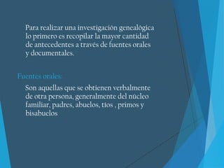 Para realizar una investigación genealógica
lo primero es recopilar la mayor cantidad
de antecedentes a través de fuentes orales
y documentales.
Fuentes orales:
Son aquellas que se obtienen verbalmente
de otra persona, generalmente del núcleo
familiar, padres, abuelos, tíos , primos y
bisabuelos
 