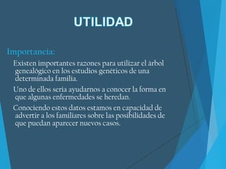Importancia:
Existen importantes razones para utilizar el árbol
genealógico en los estudios genéticos de una
determinada familia.
Uno de ellos seria ayudarnos a conocer la forma en
que algunas enfermedades se heredan.
Conociendo estos datos estamos en capacidad de
advertir a los familiares sobre las posibilidades de
que puedan aparecer nuevos casos.
 