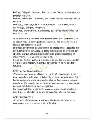 11
Político, Delegado, Senador, Sindicatos, etc. Todas relacionadas con
prestigio del clan.
Médico, Enfermera, Terapeuta, etc. Todas relacionadas con la salud
del clan.
Cómputo, Sistemas, Electricidad, Redes, etc. Todas relacionadas
con energía, búsqueda de padre.
Maestros, Entrenadores, Cuidadores, etc. Todas relacionadas con
educar al clan.
Toda profesión o actividad que desarrollemos en nuestra vida, no
es casualidad, no es un gusto, son reparaciones que uno viene a
realizar con respecto al clan.
Entonces, si yo vengo de una familia de prestigiosos abogados, no
debo pensar que soy abogado porque me gustan las leyes no, soy
abogado porque algún problema tuvo mi árbol genealógico en
algún momento, y yo vengo a repararlo.
E igual con todas aquellas profesiones o actividades que se repitan
y repitan. Si se repiten, es porque la reparación no ha quedado
resuelta.
DOBLES / Por Parecido Físico
- Yo puedo ser doble de alguien, en mi árbol genealógico, si me
parezco a algún miembro de la familia en algún aspecto de su físico.
Puedo parecerme en la cara, en los ojos, en las manos, e incluso
toda la familia cuando me ve, habla de que me parezco a tal o cual
persona e incluso dicen que soy igualito.
Ese parecido físico, obviamente no representa nada importante,
mientras esta afinidad no se vea acompañada de muchas más.
DOBLES PERFECTOS
- Es aquella afinidad exacta, donde mi fecha de nacimiento, es
exactamente la misma que la de mi familiar.
 