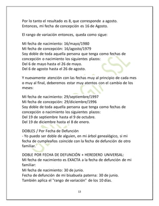 13
Por lo tanto el resultado es 8, que corresponde a agosto.
Entonces, mi fecha de concepción es 16 de Agosto.
El rango de variación entonces, queda como sigue:
Mi fecha de nacimiento: 16/mayo/1980
Mi fecha de concepción: 16/agosto/1979
Soy doble de toda aquella persona que tenga como fechas de
concepción o nacimiento los siguientes plazos:
Del 6 de mayo hasta el 26 de mayo.
Del 6 de agosto hasta el 26 de agosto.
Y nuevamente atención con las fechas muy al principio de cada mes
o muy al final, deberemos estar muy atentos con el cambio de los
meses:
Mi fecha de nacimiento: 29/septiembre/1997
Mi fecha de concepción: 29/diciembre/1996
Soy doble de toda aquella persona que tenga como fechas de
concepción o nacimiento los siguientes plazos:
Del 19 de septiembre hasta el 9 de octubre.
Del 19 de diciembre hasta el 8 de enero.
DOBLES / Por Fecha de Defunción
- Yo puedo ser doble de alguien, en mi árbol genealógico, si mi
fecha de cumpleaños coincide con la fecha de defunción de otro
familiar.
DOBLE POR FECHA DE DEFUNCIÓN + HEREDERO UNIVERSAL:
Mi fecha de nacimiento es EXACTA a la fecha de defunción de mi
familiar:
Mi fecha de nacimiento: 30 de junio.
Fecha de defunción de mi bisabuela paterna: 30 de junio.
También aplica el "rango de variación" de los 10 días.
 