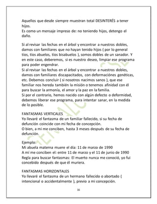 16
Aquellos que desde siempre muestran total DESINTERÉS a tener
hijos.
Es como un mensaje impreso de: no teniendo hijos, detengo el
daño.
Si al revisar las fechas en el árbol y encontrar a nuestros dobles,
damos con familiares que no hayan tenido hijos ( por lo general
tíos, tíos abuelos, tíos bisabuelos ), somos dobles de un sanador. Y
en este caso, deberemos, si es nuestro deseo, limpiar ese programa
para poder engendrar.
Si al revisar las fechas en el árbol y encontrar a nuestros dobles,
damos con familiares discapacitados, con deformaciónes genéticas,
etc. Debemos concluir ( si nosotros nacimos sanos ), que ese
familiar nos hereda también la misión o tenemos afinidad con él
para buscar la armonía, el amor y la paz en la familia.
Si por el contrario, hemos nacido con algún defecto o deformidad,
debemos liberar ese programa, para intentar sanar, en la medida
de lo posible.
FANTASMAS VERTICALES
Yo llevaré el fantasma de un familiar fallecido, si su fecha de
defunción coincide con mi fecha de concepción.
O bien, a mi me conciben, hasta 3 meses después de su fecha de
defunción.
Ejemplo:
Mi abuela materna muere el día: 11 de marzo de 1990
A mí me conciben el: entre 11 de marzo y el 11 de junio de 1990
Regla para buscar fantasmas: El muerto nunca me conoció, yo fui
concebido después de que él muriera.
FANTASMAS HORIZONTALES
Yo llevaré el fantasma de un hermano fallecido o abortado (
intencional o accidentalmente ), previo a mi concepción.
 