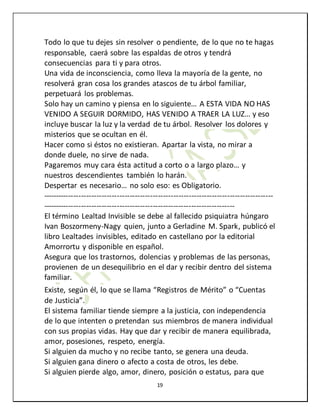 19
Todo lo que tu dejes sin resolver o pendiente, de lo que no te hagas
responsable, caerá sobre las espaldas de otros y tendrá
consecuencias para ti y para otros.
Una vida de inconsciencia, como lleva la mayoría de la gente, no
resolverá gran cosa los grandes atascos de tu árbol familiar,
perpetuará los problemas.
Solo hay un camino y piensa en lo siguiente… A ESTA VIDA NO HAS
VENIDO A SEGUIR DORMIDO, HAS VENIDO A TRAER LA LUZ… y eso
incluye buscar la luz y la verdad de tu árbol. Resolver los dolores y
misterios que se ocultan en él.
Hacer como si éstos no existieran. Apartar la vista, no mirar a
donde duele, no sirve de nada.
Pagaremos muy cara ésta actitud a corto o a largo plazo… y
nuestros descendientes también lo harán.
Despertar es necesario… no solo eso: es Obligatorio.
------------------------------------------------------------------------------------------
---------------------------------------------------------------------------
El término Lealtad Invisible se debe al fallecido psiquiatra húngaro
Ivan Boszormeny-Nagy quien, junto a Gerladine M. Spark, publicó el
libro Lealtades invisibles, editado en castellano por la editorial
Amorrortu y disponible en español.
Asegura que los trastornos, dolencias y problemas de las personas,
provienen de un desequilibrio en el dar y recibir dentro del sistema
familiar.
Existe, según él, lo que se llama “Registros de Mérito” o “Cuentas
de Justicia”.
El sistema familiar tiende siempre a la justicia, con independencia
de lo que intenten o pretendan sus miembros de manera individual
con sus propias vidas. Hay que dar y recibir de manera equilibrada,
amor, posesiones, respeto, energía.
Si alguien da mucho y no recibe tanto, se genera una deuda.
Si alguien gana dinero o afecto a costa de otros, les debe.
Si alguien pierde algo, amor, dinero, posición o estatus, para que
 