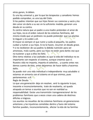 20
otros ganen, le deben.
Es una ley universal y, por lo que los terapeutas y sanadores hemos
podido comprobar, es una Ley del Cielo.
Si los padres intentan que sus hijos llenen sus carencias y vacío y les
den amor sin darlo a su vez en la suficiente medida, generan una
deuda en su contra.
Es contra natura que un padre o una madre pretendan el amor de
sus hijos, no es el orden natural de los sistemas familiares, del
mismo modo que un jardinero no puede pretender que sus plantas
le rieguen y le cuiden a él.
El mayor es siempre el que nutre y cuida al pequeño, los padres
cuidan y nutren a sus hijos. Si no lo hacen, incurren en deuda grave.
Y si no recibieron de sus padres la debida nutrición para ser
amorosos, mala suerte, pero sus hijos no están para darles eso que
no tuvieron y que a ellos les faltó.
Otro tema relativo a las Lealtades es que la vida del individuo no es
importante con respecto al sistema, aunque creamos que sí.
Nuestra vida no importa, importa el colectivo… y cuanto antes nos
demos cuenta de ésto, antes dejaremos de hacer daño y hacernos
daño.
Se puede vivir una vida individual e independiente muy saludable si
estamos en armonía con el sistema en el que vivimos, pues
pertenecemos a él.
Regla de Deuda:
Lo que una generación deja sin resolver, será la siguiente la que,
inocente e inconscientemente, trate de resolverlo; así queda
atrapada en temas o asuntos que no son en realidad su
responsabilidad. Existe una transmisión transgeneracional de los
problemas familiares que a veces crean una cadena de destinos
difíciles o trágicos.
Los asuntos no resueltos de los sistemas familiares en generaciones
anteriores y las injusticias cometidas dentro y fuera del sistema
familiar pueden, inconscientemente, afectar la vida de las familias
 