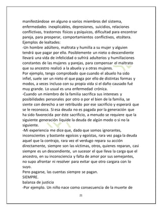 21
manifestándose en alguno o varios miembros del sistema,
enfermedades inexplicables, depresiones, suicidios, relaciones
conflictivas, trastornos físicos y psíquicos, dificultad para encontrar
pareja, para prosperar, comportamientos conflictivos, etcétera.
Ejemplos de lealtades:
-Un hombre adúltero, maltrata y humilla a su mujer y alguien
tendrá que pagar por ello. Posiblemente un nieto o descendiente
llevará una vida de infelicidad o sufrirá adulterios y humillaciones
constantes de las mujeres y parejas, para compensar el maltrato
que su ancestro realizó a la abuela y a otras mujeres.
Por ejemplo, tengo comprobado que cuando el abuelo ha sido
infiel, suele ser un nieto el que paga por ello de distintas formas y
modos, a veces incluso con su propia vida si el daño causado fué
muy grande. Lo usual es una enfermedad crónica.
-Cuando un miembro de la familia sacrifica sus intereses y
posibilidades personales por otro o por el bien de la familia, se
siente con derecho a ser retribuido por ese sacrificio y esperará que
se le reconozca. Si esa deuda no es pagada por la generación que
ha sido favorecida por éste sacrificio, a menudo se requiere que la
siguiente generación liquide la deuda de algún modo o si no la
siguiente.
-Mi experiencia me dice que, dado que somos ignorantes,
inconscientes y bastante egoícos y egoístas, rara vez paga la deuda
aquel que la contrajo, rara vez el verdugo repara su acción
directamente, siempre son las víctimas, otros, quienes reparan, casi
siempre es un descendiente, un sucesor el que lleva la carga que el
ancestro, en su inconsciencia y falta de amor por sus semejantes,
no supo afrontar ni resolver para evitar que otro cargara con lo
suyo.
Pero pagarse, las cuentas siempre se pagan.
SIEMPRE.
balanza de justicia
-Por ejemplo. Un niño nace como consecuencia de la muerte de
 