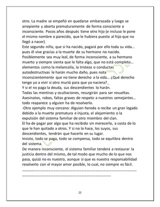 22
otro. La madre se empeñó en quedarse embarazada y luego se
arrepiente y aborta prematuramente de forma consciente o
inconsciente. Pocos años después tiene otro hijo (e incluso le pone
el mismo nombre o parecido, que le hubiera puesto al hijo que no
llegó a nacer).
Este segundo niño, que si ha nacido, pagará por ello toda su vida…
pues él vive gracias a la muerte de su hermano no nacido.
Posiblemente sea muy leal, de forma inconsciente, a su hermano
muerto y siempre sienta que le falta algo, que no está completo…
elementos como la melancolía, la tristeza o conductas
autodestructivas le harán mucho daño, pues nota
inconscientemente que no tiene derecho a la vida… ¿Qué derecho
tengo yo a vivir si otro murió para que yo naciera?
Y si el no paga la deuda, sus descendientes lo harán.
Todas las mentiras y ocultaciones, resurgirán para ser resueltas.
Asesinatos, robos, faltas graves de respeto a nuestros semejantes…
todo reaparece y alguien ha de resolverlo.
-Otro ejemplo muy cercano: Alguien hereda o recibe un gran legado
debido a la muerte prematura e injusta, el alejamiento o la
expulsión del sistema familiar de otro miembro del clan.
El ha de pagar por algo que ha recibido sin merecerlo, a costa de lo
que le han quitado a otros. Y si no lo hace, los suyos, sus
descendientes, tendrán que hacerlo en su lugar.
Insisto, todo se paga, todo se compensa, todo se equilibra dentro
del sistema.
De manera inconsciente, el sistema familiar tenderá a restaurar la
justicia dentro del mismo, de tal modo que mucho de lo que nos
pasa, quizá no es nuestro, aunque sí que es nuestra responsabilidad
resolverlo con el mayor amor posible, lo cual, no siempre es fácil.
------------------------------------------------------------------------------------------
----------------------------------------------------------------------
 