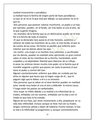 23
Lealtad inconsciente y paradójica
La lealtad hacia la familia de origen parte de leyes paradójicas.
Lo que se ve no es lo que está por debajo. Lo que parece no es lo
que es.
-Dos personas que parecen odiarse muchísimo, un padre y un hijo,
por ejemplo, pueden, en el fondo, ser más leales el uno al otro, de
lo que la gente imagina.
-Un miembro de la familia que es un delincuente puede ser el más
fiel a la familia de todo el sistema.
-El que es declarado loco quizá es el más honesto, auténtico y
valiente de todos los miembros de su clan, el más lúcido, el que se
da cuenta de las cosas. De hecho es posible que enferme para
intentar que los demás abran los ojos.
-Un mártir, una mujer o un hombre muy sufrientes y sacrificados
por los demás, pueden en realidad estar ejerciendo un gran control
sobre el resto de los miembros de su familia, haciéndoles sentir
culpables y no dejándoles libertad para liberarse de su influjo.
A veces las víctimas tienen mucho más poder en la familia que el
mandón exigente y gritón que parece ser (solo lo parece) el que
tiene el poder y control del clan.
Alguien constantemente enfermo que debe ser cuidado por los
otros es alguien que busca que se hagan cargo de él… que le
paguen algo que le deben a él o a un ancestro.
-Dos personas que se odian en el seno familiar pueden en realidad
estar siendo muy leales el uno al otro y defender la misma causa.
Y luego están los pactos no verbalizados.
-Una mujer es infeliz debido a su lealtad a la infelicidad de su
madre, enfadada con los varones, enfadada con la vida y con el
modo en que ésta la ha tratado.
Alguna de sus hijas, por amor inconsciente a ella, perpetuará en su
vida ésta infelicidad. Incluso aunque se lleve mal con su madre,
tengan continuas peleas y dejen de hablarse mucho tiempo, la hija
es leal a la infelicidad su progenitora y, aunque conscientemente
 