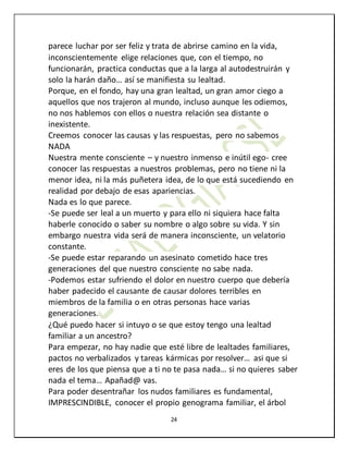24
parece luchar por ser feliz y trata de abrirse camino en la vida,
inconscientemente elige relaciones que, con el tiempo, no
funcionarán, practica conductas que a la larga al autodestruirán y
solo la harán daño… así se manifiesta su lealtad.
Porque, en el fondo, hay una gran lealtad, un gran amor ciego a
aquellos que nos trajeron al mundo, incluso aunque les odiemos,
no nos hablemos con ellos o nuestra relación sea distante o
inexistente.
Creemos conocer las causas y las respuestas, pero no sabemos
NADA
Nuestra mente consciente – y nuestro inmenso e inútil ego- cree
conocer las respuestas a nuestros problemas, pero no tiene ni la
menor idea, ni la más puñetera idea, de lo que está sucediendo en
realidad por debajo de esas apariencias.
Nada es lo que parece.
-Se puede ser leal a un muerto y para ello ni siquiera hace falta
haberle conocido o saber su nombre o algo sobre su vida. Y sin
embargo nuestra vida será de manera inconsciente, un velatorio
constante.
-Se puede estar reparando un asesinato cometido hace tres
generaciones del que nuestro consciente no sabe nada.
-Podemos estar sufriendo el dolor en nuestro cuerpo que debería
haber padecido el causante de causar dolores terribles en
miembros de la familia o en otras personas hace varias
generaciones.
¿Qué puedo hacer si intuyo o se que estoy tengo una lealtad
familiar a un ancestro?
Para empezar, no hay nadie que esté libre de lealtades familiares,
pactos no verbalizados y tareas kármicas por resolver… asi que si
eres de los que piensa que a ti no te pasa nada… si no quieres saber
nada el tema… Apañad@ vas.
Para poder desentrañar los nudos familiares es fundamental,
IMPRESCINDIBLE, conocer el propio genograma familiar, el árbol
 