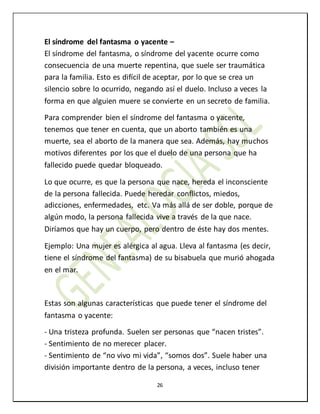 26
El síndrome del fantasma o yacente –
El síndrome del fantasma, o síndrome del yacente ocurre como
consecuencia de una muerte repentina, que suele ser traumática
para la familia. Esto es difícil de aceptar, por lo que se crea un
silencio sobre lo ocurrido, negando así el duelo. Incluso a veces la
forma en que alguien muere se convierte en un secreto de familia.
Para comprender bien el síndrome del fantasma o yacente,
tenemos que tener en cuenta, que un aborto también es una
muerte, sea el aborto de la manera que sea. Además, hay muchos
motivos diferentes por los que el duelo de una persona que ha
fallecido puede quedar bloqueado.
Lo que ocurre, es que la persona que nace, hereda el inconsciente
de la persona fallecida. Puede heredar conflictos, miedos,
adicciones, enfermedades, etc. Va más allá de ser doble, porque de
algún modo, la persona fallecida vive a través de la que nace.
Diríamos que hay un cuerpo, pero dentro de éste hay dos mentes.
Ejemplo: Una mujer es alérgica al agua. Lleva al fantasma (es decir,
tiene el síndrome del fantasma) de su bisabuela que murió ahogada
en el mar.
Estas son algunas características que puede tener el síndrome del
fantasma o yacente:
- Una tristeza profunda. Suelen ser personas que “nacen tristes”.
- Sentimiento de no merecer placer.
- Sentimiento de “no vivo mi vida”, “somos dos”. Suele haber una
división importante dentro de la persona, a veces, incluso tener
 