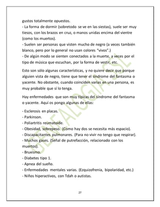 27
gustos totalmente opuestos.
- La forma de dormir (sobretodo se ve en las siestas), suele ser muy
tiesos, con los brazos en cruz, o manos unidas encima del vientre
(como los muertos).
- Suelen ser personas que visten mucho de negro (a veces también
blanco, pero por lo general no usan colores “vivos”.)
- De algún modo se sienten conectados a la muerte, a veces por el
tipo de música que escuchan, por la forma de vestir, etc.
Esto son sólo algunas características, y no quiere decir que porque
alguien vista de negro, tiene que tener el síndrome del fantasma o
yacente. No obstante, cuando coinciden varias en una persona, es
muy probable que sí lo tenga.
Hay enfermedades que son muy típicas del síndrome del fantasma
o yacente. Aquí os pongo algunas de ellas:
- Esclerosis en placas.
- Parkinson.
- Poliartritis reumatoide.
- Obesidad, sobrepeso. (Como hay dos se necesita más espacio).
- Discapacitantes pulmonares. (Para no vivir no tengo que respirar).
- Muchos gases. (Señal de putrefacción, relacionado con los
muertos).
- Bruxismo.
- Diabetes tipo 1.
- Apnea del sueño.
- Enfermedades mentales varias. (Ezquizofrenia, bipolaridad, etc.)
- Niños hiperactivos, con Tdah o autistas.
 