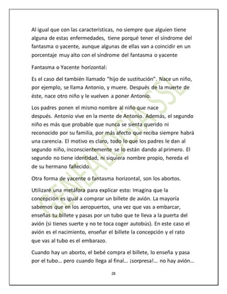 28
Al igual que con las características, no siempre que alguien tiene
alguna de estas enfermedades, tiene porqué tener el síndrome del
fantasma o yacente, aunque algunas de ellas van a coincidir en un
porcentaje muy alto con el síndrome del fantasma o yacente
Fantasma o Yacente horizontal:
Es el caso del también llamado “hijo de sustitución”. Nace un niño,
por ejemplo, se llama Antonio, y muere. Después de la muerte de
éste, nace otro niño y le vuelven a poner Antonio.
Los padres ponen el mismo nombre al niño que nace
después. Antonio vive en la mente de Antonio. Además, el segundo
niño es más que probable que nunca se sienta querido ni
reconocido por su familia, por más afecto que reciba siempre habrá
una carencia. El motivo es claro, todo lo que los padres le dan al
segundo niño, inconscientemente se lo están dando al primero. El
segundo no tiene identidad, ni siquiera nombre propio, hereda el
de su hermano fallecido.
Otra forma de yacente o fantasma horizontal, son los abortos.
Utilizaré una metáfora para explicar esto: Imagina que la
concepción es igual a comprar un billete de avión. La mayoría
sabemos que en los aeropuertos, una vez que vas a embarcar,
enseñas tu billete y pasas por un tubo que te lleva a la puerta del
avión (si tienes suerte y no te toca coger autobús). En este caso el
avión es el nacimiento, enseñar el billete la concepción y el rato
que vas al tubo es el embarazo.
Cuando hay un aborto, el bebé compra el billete, lo enseña y pasa
por el tubo… pero cuando llega al final… ¡sorpresa!… no hay avión…
 