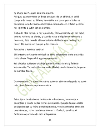 29
¿y ahora qué?… pues aquí me espero.
Así que, cuando viene un bebé después de un aborto, el bebé
compra de nuevo su billete, lo enseña y al pasar por el tubo se
encuentra a su hermano o hermana esperando en el tubo y como
no, lo invita a subir con él al avión.
Dicho de otra forma, si hay un aborto, el inconsciente de ese bebé
que no nace no se pierde, y cuando nace el siguiente hermano o
hermana, éste hereda el inconsciente del bebé que no llegó a
nacer. De nuevo, un cuerpo y dos mentes.
Fantasma o Yacente vertical:
El Fantasma o Yacente vertical se llama así porque viene de arriba
hacia abajo. Te pondré algunos ejemplos:
Tus abuelos tuvieron una hija que se llamaba María y falleció
siendo niña. Tu padre (hermano de María)cuando tú naces, te pone
de nombre María.
Otro ejemplo: Tu abuela materna tuvo un aborto y después no tuvo
más hijos. Tú eres su primera nieta.
Estos tipos de síndrome de Yacente o Fantasma, los vamos a
encontrar a través de las fechas de muerte. Cuando tú eres doble
de alguien por su fecha de fallecimiento, y éste a muerto antes de
que tú naces, su inconsciente vive en ti. Es decir, tendrías el
fantasma o yacente de este antepasado.
 