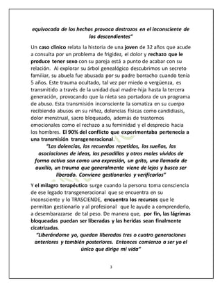 3
equivocada de los hechos provoca destrozos en el inconsciente de
los descendientes”
Un caso clínico relata la historia de una joven de 32 años que acude
a consulta por un problema de frigidez, el dolor y rechazo que le
produce tener sexo con su pareja está a punto de acabar con su
relación. Al explorar su árbol genealógico descubrimos un secreto
familiar, su abuela fue abusada por su padre borracho cuando tenía
5 años. Este trauma ocultado, tal vez por miedo o vergüenza, es
transmitido a través de la unidad dual madre-hija hasta la tercera
generación, provocando que la nieta sea portadora de un programa
de abuso. Esta transmisión inconsciente la somatiza en su cuerpo
recibiendo abusos en su niñez, dolencias físicas como candidiasis,
dolor menstrual, sacro bloqueado, además de trastornos
emocionales como el rechazo a su feminidad y el desprecio hacia
los hombres. El 90% del conflicto que experimentaba pertenecía a
una transmisión transgeneracional.
“Las dolencias, los recuerdos repetidos, los sueños, las
asociaciones de ideas, las pesadillas y otros males vividos de
forma activa son como una expresión, un grito, una llamada de
auxilio, un trauma que generalmente viene de lejos y busca ser
liberado. Conviene gestionarlos y verificarlos”
Y el milagro terapéutico surge cuando la persona toma consciencia
de ese legado transgeneracional que se encuentra en su
inconsciente y lo TRASCIENDE, encuentra los recursos que le
permitan gestionarlo y al profesional que le ayude a comprenderlo,
a desembarazarse de tal peso. De manera que, por fin, las lágrimas
bloqueadas puedan ser liberadas y las heridas sean finalmente
cicatrizadas.
“Liberándome yo, quedan liberadas tres o cuatro generaciones
anteriores y también posteriores. Entonces comienzo a ser yo el
único que dirige mi vida”
 