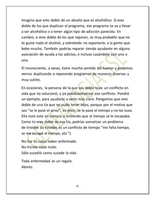 31
Imagina que eres doble de un abuelo que es alcohólico. Si eres
doble de los que duplican el programa, ese programa te va a llevar
a ser alcohólico o a tener algún tipo de adicción parecida. En
cambio, si eres doble de los que reparan, es muy probable que no
te guste nada el alcohol, y sobretodo no soportarás a la gente que
bebe mucho. También podrías reparar siendo ayudante en alguna
asociación de ayuda a los adictos, e incluso casándote con uno o
una.
El inconsciente, a veces, tiene mucho sentido del humor y podemos
vernos duplicando o reparando programas de maneras diversas y
muy sutiles.
En ocasiones, la persona de la que soy doble tuvo un conflicto en
vida que no solucionó, y yo puedosomatizar ese conflicto. Pondré
un ejemplo, para ayudarte a verlo más claro. Pongamos que eres
doble de una tía que no pudo tener hijos, porque por el motivo que
sea “se le pasó el arroz”, es decir, se le pasó el tiempo y no los tuvo.
Ella vivió esto en silencio y sintiendo que el tiempo se le escapaba.
Como tú eres doble de esa tía, podrías somatizar un problema
de tiroides (la tiroides es un conflicto de tiempo “me falta tiempo,
se me escapa el tiempo, etc.”).
No fue tu culpa haber enfermado.
No hiciste nada malo.
Sólo sucedió como sucede la vida.
Toda enfermedad es un regalo.
Abrelo.
 
