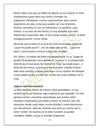 32
Quiero dejar claro que ser doble de alguien no es ni bueno ni malo,
simplemente quiere decir que vamos a heredar sus
programas. Heredamos muchas cosas positivas para nuestra
experiencia de vida, y otras que pueden ser muy limitantes.
Nuestra naturaleza es vivir en coherencia, en equilibrio y paz
interior, si no vives de esta forma, es muy probable que estés
duplicando o reparando algo. Es ahí cuando puedes recurrir al árbol
transgeneracional y mirar arriba.
Recuerda que el árbol no se mira de arriba hacia abajo, pensando
“¿qué me puede pasar?”, sino de abajo para arriba… “¿qué me
pasa?, y de ahí parto a buscar la lógica de mi árbol”.
Por último, el trabajo del árbol transgeneracional es un “juego de
perdón”(Entendiendo como perdón el “no juicio” y la comprensión
total de que lo que pasó, fue siempre lo mejor que pudo pasar… o
dicho de otra forma, lo que pasó fue lo posible, y desde el Amor
todo tiene sentido), aunque para llegar a él se requiera de destapar
lo que estaba oculto, esa famosa sombra de la que hablaba Carl G.
Jung.
¿Qué es una línea maestra?
La línea maestra, dentro de nuestro árbol genealógico, es una
persona de la cual tenemos algo importante que aprender. En esta
persona vamos a encontrar aprendizajes que nuestro árbol
considera importantes para poder avanzar en nuestra vida. Son
relaciones donde suele haber mucha afinidad y cierto favoritismo
por esta persona. Además, tenemos que tener en cuenta que si
están “arriba” de nosotros en el árbol, también se pueden
considerar dobles, ya que se heredan programas.
 