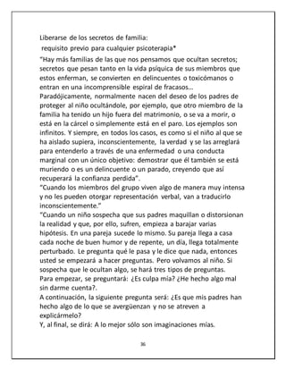 36
Liberarse de los secretos de familia:
requisito previo para cualquier psicoterapia*
“Hay más familias de las que nos pensamos que ocultan secretos;
secretos que pesan tanto en la vida psíquica de sus miembros que
estos enferman, se convierten en delincuentes o toxicómanos o
entran en una incomprensible espiral de fracasos…
Paradójicamente, normalmente nacen del deseo de los padres de
proteger al niño ocultándole, por ejemplo, que otro miembro de la
familia ha tenido un hijo fuera del matrimonio, o se va a morir, o
está en la cárcel o simplemente está en el paro. Los ejemplos son
infinitos. Y siempre, en todos los casos, es como si el niño al que se
ha aislado supiera, inconscientemente, la verdad y se las arreglará
para entenderlo a través de una enfermedad o una conducta
marginal con un único objetivo: demostrar que él también se está
muriendo o es un delincuente o un parado, creyendo que así
recuperará la confianza perdida”.
“Cuando los miembros del grupo viven algo de manera muy intensa
y no les pueden otorgar representación verbal, van a traducirlo
inconscientemente.”
“Cuando un niño sospecha que sus padres maquillan o distorsionan
la realidad y que, por ello, sufren, empieza a barajar varias
hipótesis. En una pareja sucede lo mismo. Su pareja llega a casa
cada noche de buen humor y de repente, un día, llega totalmente
perturbado. Le pregunta qué le pasa y le dice que nada, entonces
usted se empezará a hacer preguntas. Pero volvamos al niño. Si
sospecha que le ocultan algo, se hará tres tipos de preguntas.
Para empezar, se preguntará: ¿Es culpa mía? ¿He hecho algo mal
sin darme cuenta?.
A continuación, la siguiente pregunta será: ¿Es que mis padres han
hecho algo de lo que se avergüenzan y no se atreven a
explicármelo?
Y, al final, se dirá: A lo mejor sólo son imaginaciones mías.
 