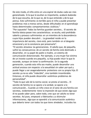 37
De este modo, el niño entra en una espiral de dudas cada vez más
generalizada. Si lo que le ocultan es importante, acabará dudando
de lo que escucha, de lo que ve, de lo que entiende y de lo que
piensa. Este sufrimiento es terrible para el niño y puede presentar
problemas más o menos serios, desde dificultades en el aprendizaje
hasta determinados comportamientos sicóticos.”
“Por supuesto! Todas las familias guardan secretos… El secreto de
familia tóxico posee tres características: se oculta, está prohibido
saberlo y provoca sufrimientos en un miembro de la descendencia
cuyos hijos pueden descubrir… La gravedad reside en la
importancia del secreto, claro está, pero también en el desgaste
emocional y en la constancia por preservarlo”.
“El secreto atraviesa las generaciones. El adulto que, de pequeño,
sufrió las consecuencias de un secreto de familia está destinado a
desarrollar, en su papel de padre o madre, un sistema de
comunicación distorsionado. Por ejemplo, si una mujer fue víctima
de un incesto cuando era pequeña, su hijo puede intuir lo que le
esconde, aunque sin tener la confirmación. En la segunda
generación, cuando esta niña sea madre, puede desarrollar una
actitud ansiosa con respecto a la sexualidad sin saber por qué y
puede llegar a ser exageradamente protectora con su propia hija. El
secreto ya no es sólo “indecible”, sino también innombrable.
Entonces, el niño puede desarrollar auténticos problemas de
personalidad”.
“Todo lo que sale de la norma social, se presta al secreto… El
secreto de familia no se opone a la verdad, se opone a la
comunicación… Cuando un niño crece en el seno de una familia con
secretos, evidentemente tiene la impresión de que existe algo que
él no puede saber pero, sobre todo, cree que ser adulto es tener
secretos. Así pues, empezará a fabricarlos y a disimular
informaciones, algo que se opondrá a la comunicación auténtica
que debería tener con todos los que tiene alrededor, incluidos los
 