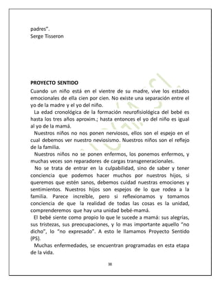 38
padres”.
Serge Tisseron
PROYECTO SENTIDO
Cuando un niño está en el vientre de su madre, vive los estados
emocionales de ella cien por cien. No existe una separación entre el
yo de la madre y el yo del niño.
La edad cronológica de la formación neurofisiológica del bebé es
hasta los tres años aproxim.; hasta entonces el yo del niño es igual
al yo de la mamá.
Nuestros niños no nos ponen nerviosos, ellos son el espejo en el
cual debemos ver nuestro neviosismo. Nuestros niños son el reflejo
de la familia.
Nuestros niños no se ponen enfermos, los ponemos enfermos, y
muchas veces son reparadores de cargas transgeneracionales.
No se trata de entrar en la culpabilidad, sino de saber y tener
conciencia que podemos hacer muchos por nuestros hijos, si
queremos que estén sanos, debemos cuidad nuestras emociones y
sentimientos. Nuestros hijos son espejos de lo que rodea a la
familia. Parece increíble, pero si reflexionamos y tomamos
conciencia de que la realidad de todas las cosas es la unidad,
comprenderemos que hay una unidad bebé-mamá.
El bebé siente como propio lo que le sucede a mamá: sus alegrías,
sus tristezas, sus preocupaciones, y lo mas importante aquello “no
dicho”, lo “no expresado”. A esto le llamamos Proyecto Sentido
(PS).
Muchas enfermedades, se encuentran programadas en esta etapa
de la vida.
 