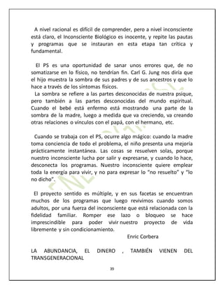 39
A nivel racional es difícil de comprender, pero a nivel inconsciente
está claro, el Inconsciente Biológico es inocente, y repite las pautas
y programas que se instauran en esta etapa tan crítica y
fundamental.
El PS es una oportunidad de sanar unos errores que, de no
somatizarse en lo físico, no tendrían fin. Carl G. Jung nos diría que
el hijo muestra la sombra de sus padres y de sus ancestros y que lo
hace a través de los síntomas físicos.
La sombra se refiere a las partes desconocidas de nuestra psique,
pero también a las partes desconocidas del mundo espiritual.
Cuando el bebé está enfermo está mostrando una parte de la
sombra de la madre, luego a medida que va creciendo, va creando
otras relaciones o vínculos con el papá, con el hermano, etc.
Cuando se trabaja con el PS, ocurre algo mágico: cuando la madre
toma conciencia de todo el problema, el niño presenta una mejoría
prácticamente instantánea. Las cosas se resuelven solas, porque
nuestro inconsciente lucha por salir y expresarse, y cuando lo hace,
desconecta los programas. Nuestro inconsciente quiere emplear
toda la energía para vivir, y no para expresar lo “no resuelto” y “lo
no dicho”.
El proyecto sentido es múltiple, y en sus facetas se encuentran
muchos de los programas que luego revivimos cuando somos
adultos, por una fuerza del inconsciente que está relacionada con la
fidelidad familiar. Romper ese lazo o bloqueo se hace
imprescindible para poder vivir nuestro proyecto de vida
libremente y sin condicionamiento.
Enric Corbera
LA ABUNDANCIA, EL DINERO , TAMBIÉN VIENEN DEL
TRANSGENERACIONAL
 