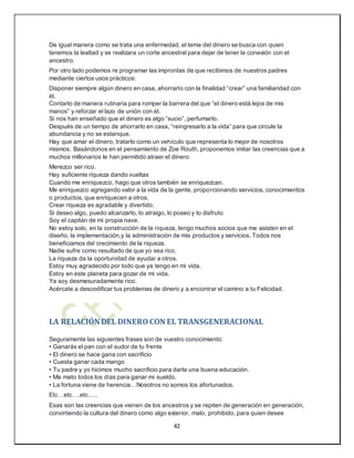 42
De igual manera como se trata una enfermedad, el tema del dinero se busca con quien
tenemos la lealtad y se realizara un corte ancestral para dejar de tener la conexión con el
ancestro.
Por otro lado podemos re programar las improntas de que recibimos de nuestros padres
mediante ciertos usos prácticos:
Disponer siempre algún dinero en casa, ahorrarlo con la finalidad “crear” una familiaridad con
él.
Contarlo de manera rutinaria para romper la barrera del que “el dinero está lejos de mis
manos” y reforzar el lazo de unión con él.
Si nos han enseñado que el dinero es algo “sucio”, perfumarlo.
Después de un tiempo de ahorrarlo en casa, “reingresarlo a la vida” para que circule la
abundancia y no se estanque.
Hay que amar el dinero, tratarlo como un vehículo que representa lo mejor de nosotros
mismos. Basándonos en el pensamiento de Zoe Routh, proponemos imitar las creencias que a
muchos millonarios le han permitido atraer el dinero:
Merezco ser rico.
Hay suficiente riqueza dando vueltas
Cuando me enriquezco, hago que otros también se enriquezcan.
Me enriquezco agregando valor a la vida de la gente, proporcionando servicios, conocimientos
o productos, que enriquecen a otros.
Crear riqueza es agradable y divertido.
Si deseo algo, puedo alcanzarlo, lo atraigo, lo poseo y lo disfruto
Soy el capitán de mi propia nave.
No estoy solo, en la construcción de la riqueza, tengo muchos socios que me asisten en el
diseño, la implementación,y la administración de mis productos y servicios. Todos nos
beneficiamos del crecimiento de la riqueza.
Nadie sufre como resultado de que yo sea rico.
La riqueza da la oportunidad de ayudar a otros.
Estoy muy agradecido por todo que ya tengo en mi vida.
Estoy en este planeta para gozar de mi vida.
Ya soy desmesuradamente rico.
Acércate a descodificar tus problemas de dinero y a encontrar el camino a tu Felicidad.
LA RELACIÓN DEL DINEROCON EL TRANSGENERACIONAL
Seguramente las siguientes frases son de vuestro conocimiento:
• Ganarás el pan con el sudor de tu frente
• El dinero se hace gana con sacrificio
• Cuesta ganar cada mango
• Tu padre y yo hicimos mucho sacrificio para darte una buena educación.
• Me mato todos los días para ganar mi sueldo.
• La fortuna viene de herencia…Nosotros no somos los afortunados.
Etc…etc….etc…..
Esas son las creencias que vienen de los ancestros y se repiten de generación en generación,
convirtiendo la cultura del dinero como algo exterior, malo, prohibido, para quien desee
 