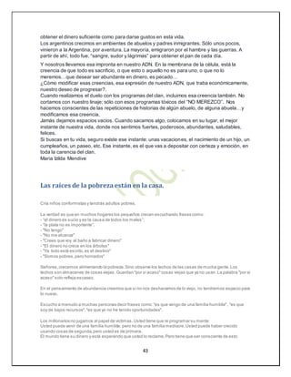 43
obtener el dinero suficiente como para darse gustos en esta vida.
Los argentinos crecimos en ambientes de abuelos y padres inmigrantes. Sólo unos pocos,
vinieron a la Argentina, por aventura. La mayoría, emigraron por el hambre y las guerras. A
partir de ahí, todo fue, “sangre, sudor y lágrimas” para obtener el pan de cada día.
Y nosotros llevamos esa impronta en nuestro ADN. En la membrana de la célula, está la
creencia de que todo es sacrificio, o que esto o aquello no es para uno, o que no lo
meremos…que desear ser abundante en dinero, es pecado…
¿Cómo modificar esas creencias, esa expresión de nuestro ADN, que traba económicamente,
nuestro deseo de progresar?.
Cuando realizamos el duelo con los programas del clan, incluimos esa creencia también. No
cortamos con nuestro linaje; sólo con esos programas tóxicos del “NO MEREZCO”. Nos
hacemos conscientes de las repeticiones de historias de algún abuelo, de alguna abuela…y
modificamos esa creencia.
Jamás dejamos espacios vacios. Cuando sacamos algo, colocamos en su lugar, el mejor
instante de nuestra vida, donde nos sentimos fuertes, poderosos, abundantes, saludables,
felices.
Si buscas en tu vida, seguro existe ese instante: unas vacaciones, el nacimiento de un hijo, un
cumpleaños, un paseo, etc. Ese instante, es el que vas a depositar con certeza y emoción, en
toda la carencia del clan.
Maria Izilda Mendive
Las raíces de la pobrezaestán en la casa.
Cría niños conformistas y tendrás adultos pobres.
La verdad es que en muchos hogares los pequeños crecen escuchando frases como:
- “el dinero es sucio y es la causa de todos los males”;
- “la plata no es importante”.
- "No tengo"
- "No me alcanza"
- "Crees que voy al baño a fabricar dinero"
- "El dinero no crece en los árboles"
- "Ya todo está escrito,es el destino"
- "Somos pobres,pero honrados"
Señores,crecemos alimentando la pobreza.Sino observe los techos de las casas de mucha gente.Los
techos son almacenes de cosas viejas. Guardan "por si acaso"cosas viejas que ya no usan.La palabra "por si
acaso"solo refleja escasez.
En el pensamiento de abundancia creemos que si no nos deshacemos de lo viejo, no tendremos espacio para
lo nuevo.
Escucho a menudo a muchas personas decir frases como:"es que vengo de una familia humilde", "es que
soy de bajos recursos","es que yo no he tenido oportunidades".
Los millonarios no jugamos al papel de victimas.Usted tiene que re programar su mente:
Usted puede venir de una familia humilde, pero no de una familia mediocre.Usted puede haber crecido
usando cosas de segunda,pero usted es de primera.
El mundo tiene su dinero y está esperando que usted lo reclame.Pero tiene que ser consciente de esto:
 