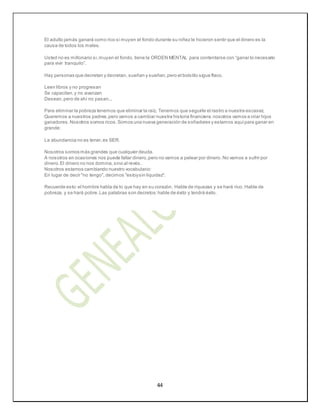 44
El adulto jamás ganará como rico si muyen el fondo durante su niñez le hicieron sentir que el dinero es la
causa de todos los males.
Usted no es millonario si,muyen el fondo, tiene la ORDEN MENTAL para contentarse con “ganar lo necesario
para vivir tranquilo”.
Hay personas que decretan y decretan, sueñan y sueñan,pero el bolsillo sigue flaco.
Leen libros y no progresan
Se capacitan,y no avanzan
Desean,pero de ahí no pasan...
Para eliminar la pobreza tenemos que eliminar la raíz. Tenemos que seguirle el rastro a nuestra escasez.
Queremos a nuestros padres,pero vamos a cambiar nuestra historia financiera:nosotros vamos a criar hijos
ganadores.Nosotros somos ricos.Somos una nueva generación de soñadores y estamos aquípara ganar en
grande:
La abundancia no es tener,es SER.
Nosotros somos más grandes que cualquier deuda.
A nosotros en ocasiones nos puede faltar dinero,pero no vamos a pelear por dinero. No vamos a sufrir por
dinero.El dinero no nos domina,sino al revés.
Nosotros estamos cambiando nuestro vocabulario:
En lugar de decir "no tengo", decimos "estoysin liquidez".
Recuerde esto:el hombre habla de lo que hay en su corazón. Hable de riquezas y se hará rico. Hable de
pobreza, y se hará pobre.Las palabras son decretos:hable de éxito y tendrá éxito.
 
