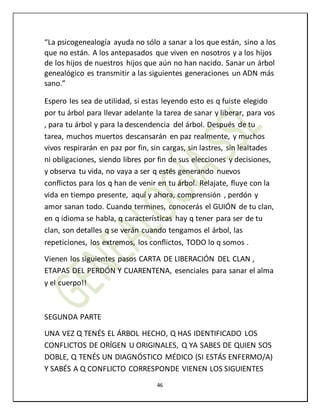 46
“La psicogenealogía ayuda no sólo a sanar a los que están, sino a los
que no están. A los antepasados que viven en nosotros y a los hijos
de los hijos de nuestros hijos que aún no han nacido. Sanar un árbol
genealógico es transmitir a las siguientes generaciones un ADN más
sano.”
Espero les sea de utilidad, si estas leyendo esto es q fuiste elegido
por tu árbol para llevar adelante la tarea de sanar y liberar, para vos
, para tu árbol y para la descendencia del árbol. Después de tu
tarea, muchos muertos descansarán en paz realmente, y muchos
vivos respirarán en paz por fin, sin cargas, sin lastres, sin lealtades
ni obligaciones, siendo libres por fin de sus elecciones y decisiones,
y observa tu vida, no vaya a ser q estés generando nuevos
conflictos para los q han de venir en tu árbol. Relajate, fluye con la
vida en tiempo presente, aquí y ahora, comprensión , perdón y
amor sanan todo. Cuando termines, conocerás el GUIÓN de tu clan,
en q idioma se habla, q características hay q tener para ser de tu
clan, son detalles q se verán cuando tengamos el árbol, las
repeticiones, los extremos, los conflictos, TODO lo q somos .
Vienen los siguientes pasos CARTA DE LIBERACIÓN DEL CLAN ,
ETAPAS DEL PERDÓN Y CUARENTENA, esenciales para sanar el alma
y el cuerpo!!
SEGUNDA PARTE
UNA VEZ Q TENÉS EL ÁRBOL HECHO, Q HAS IDENTIFICADO LOS
CONFLICTOS DE ORÍGEN U ORIGINALES, Q YA SABES DE QUIEN SOS
DOBLE, Q TENÉS UN DIAGNÓSTICO MÉDICO (SI ESTÁS ENFERMO/A)
Y SABÉS A Q CONFLICTO CORRESPONDE VIENEN LOS SIGUIENTES
 