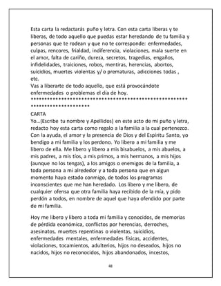 48
Esta carta la redactarás puño y letra. Con esta carta liberas y te
liberas, de todo aquello que puedas estar heredando de tu familia y
personas que te rodean y que no te corresponde: enfermedades,
culpas, rencores, frialdad, indiferencia, violaciones, mala suerte en
el amor, falta de cariño, dureza, secretos, tragedias, engaños,
infidelidades, traiciones, robos, mentiras, herencias, abortos,
suicidios, muertes violentas y/ o prematuras, adicciones todas ,
etc.
Vas a liberarte de todo aquello, que está provocándote
enfermedades o problemas el día de hoy.
*******************************************************
*********************
CARTA
Yo…(Escribe tu nombre y Apellidos) en este acto de mi puño y letra,
redacto hoy esta carta como regalo a la familia a la cual pertenezco.
Con la ayuda, el amor y la presencia de Dios y del Espíritu Santo, yo
bendigo a mi familia y los perdono. Yo libero a mi familia y me
libero de ella. Me libero y libero a mis bisabuelos, a mis abuelos, a
mis padres, a mis tíos, a mis primos, a mis hermanos, a mis hijos
(aunque no los tengas), a los amigos o enemigos de la familia, a
toda persona a mi alrededor y a toda persona que en algun
momento haya estado conmigo, de todos los programas
inconscientes que me han heredado. Los libero y me libero, de
cualquier ofensa que otra familia haya recibido de la mía, y pido
perdón a todos, en nombre de aquel que haya ofendido por parte
de mi familia.
Hoy me libero y libero a toda mi familia y conocidos, de memorias
de pérdida económica, conflictos por herencias, derroches,
asesinatos, muertes repentinas o violentas, suicidios,
enfermedades mentales, enfermedades físicas, accidentes,
violaciones, tocamientos, adulterios, hijos no deseados, hijos no
nacidos, hijos no reconocidos, hijos abandonados, incestos,
 