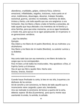 49
abandonos, crueldades, golpes, violencia física, violencia
emocional, infidelidades, engaños, traiciones, mala suerte en el
amor, maldiciones, desarraigos, desamor, trabajos forzados,
esclavitud, guerras, secretos no revelados, memorias de dolor,
tristeza y llanto, y de todo aquello que sea una vergüenza o una
limitación. Hoy me libero y libero a toda mi familia y conocidos, de
todo aquello que haya afectado a los miembros de mi familia y a
otras familias, para que estas memorias, ya no se sigan heredando
a través mío, para que ya no se sigan perpetuando en mi persona ni
en generaciones venideras.
...aquí los detalles:
Ejemplo:
Hoy Libero y me libero de mi padre (Nombre), de sus maltratos y su
alcoholismo.
Hoy libero y me libero de mi madre (Nombre), su carácter sumiso y
su diabetes.
Etc.
Hoy corto todo lazo con esa memorias y me libero de todas las
cargas que no me corresponden.
Para mi bien y el de todos los involucrados. Hoy agradezco a Dios, al
Espíritu Santo y al Universo.
Hoy sé que soy libre y quedo libre. Hecho está.
Gracias, Gracias, Gracias!
*******************************************************
***********************
Cuando hayas finalizado tu carta, la lees en voz alta, la quemas y te
deshaces de las cenizas.
Así de sencillo y con conciencia, te liberas de todo aquello que tu
inconsciente viene cargando y peor aún, heredando.
Una vez realizada la ceremonia de lectura y quema de la carta,
deberás esperar 30 días (Cuarentena), para que tu mente vaya
asentando lo vivido, lo sentido, lo soltado.
 