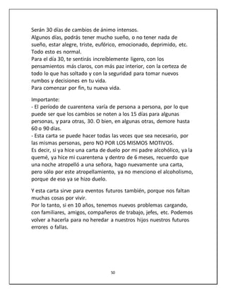 50
Serán 30 días de cambios de ánimo intensos.
Algunos días, podrás tener mucho sueño, o no tener nada de
sueño, estar alegre, triste, eufórico, emocionado, deprimido, etc.
Todo esto es normal.
Para el día 30, te sentirás increíblemente ligero, con los
pensamientos más claros, con más paz interior, con la certeza de
todo lo que has soltado y con la seguridad para tomar nuevos
rumbos y decisiones en tu vida.
Para comenzar por fin, tu nueva vida.
Importante:
- El período de cuarentena varía de persona a persona, por lo que
puede ser que los cambios se noten a los 15 días para algunas
personas, y para otras, 30. O bien, en algunas otras, demore hasta
60 o 90 días.
- Esta carta se puede hacer todas las veces que sea necesario, por
las mismas personas, pero NO POR LOS MISMOS MOTIVOS.
Es decir, si ya hice una carta de duelo por mi padre alcohólico, ya la
quemé, ya hice mi cuarentena y dentro de 6 meses, recuerdo que
una noche atropelló a una señora, hago nuevamente una carta,
pero sólo por este atropellamiento, ya no menciono el alcoholismo,
porque de eso ya se hizo duelo.
Y esta carta sirve para eventos futuros también, porque nos faltan
muchas cosas por vivir.
Por lo tanto, si en 10 años, tenemos nuevos problemas cargando,
con familiares, amigos, compañeros de trabajo, jefes, etc. Podemos
volver a hacerla para no heredar a nuestros hijos nuestros futuros
errores o fallas.
 