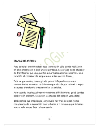 51
ETAPAS DEL PERDÓN
Para concluir quiero repetir que la curación sólo puede realizarse
en el momento en el que uno se perdona. Esta etapa tiene el poder
de transformar no sólo nuestro amor hacia nosotros mismos, sino
también el corazón y la sangre en nuestro cuerpo físico.
Esta sangre nueva, reenergizada por el influjo de este amor
reencontrado, es como un bálsamo que circula por todo el cuerpo:
a su paso transforma y rearmoniza las células.
Aun cuando intelectualmente te resulte difícil creerlo, ¿qué puedes
perder con probar?. Estas son las etapas del perdón verdadero:
1) Identifica tus emociones (a menudo hay más de una). Toma
consciencia de la acusación que te haces a ti mismo o que le haces
a otro y de lo que ésta te hace sentir.
 