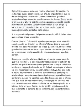 53
Date el tiempo necesario para realizar el proceso del perdón. En
cada etapa puede pasar un día o un año. Lo importante es que tu
deseo de lograrlo sea sincero. Cuando la herida es grande y
profunda o el ego se resiste, puede tomar más tiempo. (en el punto
6, en caso q al q hay q pedirle perdón o perdonar, no esté en este
plano físico o esté lejos utilizar un almohadón o a un amigo , y
hacer como si.....estuviera vivo, o cerca recuerden q par el
inconsciente real o simbólico es lo mismo)
Si la etapa seis del proceso del perdón te resulta difícil, debes saber
que es el ego el que se resiste.
Cuando piensas: “¿Por qué ir a pedirle perdón por estar resentido
con él cuando fue él quien me ofendió? ¡Tengo toda la razón del
mundo para estar resentido!", es tu ego quien habla. El deseo más
grande de tu corazón es hacer la paz y sentir compasión por el otro.
No te preocupes por la reacción del otro cuando vayas a pedirle
perdón.
Respeta su reacción y la tuya. Nadie en el mundo puede saber lo
que va a suceder. Si al otro le cuesta trabajo recibir tu petición de
perdón, es que él mismo no puede perdonarse. Aunque tú lo hayas
perdonado, no puedes hacerlo por él. Deberá lograrlo por sí mismo.
No eres responsable de su reacción, sólo de la tuya. Por otro lado,
el hecho de perdonarte a ti mismo es un hermoso ejemplo para
ayudar al otro a que también lo consiga.Recuerda que el hecho de
perdonar a alguien no significa que estés de acuerdo con la ofensa,
sino que estás en vías de decir que, con los ojos del corazón, has
sido capaz de ver más allá de la ofensa, de ver lo que pasaba en el
interior de la persona. Gracias a este perdón podrás concederte
más fácilmente el derecho de ser tú mismo, con tus sentimientos
humanos.
 