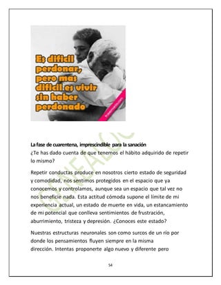 54
Lafase de cuarentena, imprescindible para la sanación
¿Te has dado cuenta de que tenemos el hábito adquirido de repetir
lo mismo?
Repetir conductas produce en nosotros cierto estado de seguridad
y comodidad, nos sentimos protegidos en el espacio que ya
conocemos y controlamos, aunque sea un espacio que tal vez no
nos beneficie nada. Esta actitud cómoda supone el límite de mi
experiencia actual, un estado de muerte en vida, un estancamiento
de mi potencial que conlleva sentimientos de frustración,
aburrimiento, tristeza y depresión. ¿Conoces este estado?
Nuestras estructuras neuronales son como surcos de un río por
donde los pensamientos fluyen siempre en la misma
dirección. Intentas proponerte algo nuevo y diferente pero
 