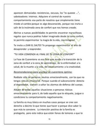 55
aparecen demasiadas resistencias, excusas, los “es queeee …”,
saboteadores internos. Adquiere el control de nuestro
comportamiento esa parte de nosotros que simplemente tiene
miedo al cambio porque es algo desconocido, porque nos invita a
salir de la incómoda zona de confort que nos hemos creado.
Abrirse a nuevas posibilidades te permite encontrar maravillosos
regalos que nunca podrías haber imaginado desde tu zona confort,
te permite experimentar la magia de la vida, ¡los milagros!
Te invito a ¡DAR EL SALTO! Te propongo experimentar el arte de
desaprender y reaprender.
“TU VIDA COMIENZA AL FINAL DE TU ZONA DE CONFORT”
La Fase de Cuarentena es esa fase que ayuda a la transición de la
zona de confort a la zona de aprendizaje, de la enfermedad a la
salud, de la muerte a la vida, del estancamiento a la creatividad.
Recomendaciones para una fase de cuarentena óptima:
Rodéate sólo de personas neutras emocionalmente, con las que no
tengas vínculo emocional. Porque cuando el subconsciente detecta
al depredador, vuelven a saltar las alarmas de defensa del cuerpo.
Aléjate de todas aquellas situaciones o personas tóxicas
emocionalmente para ti, de todo aquello que te etiquete, juzgue o
condicione tu comportamiento negativamente.
La familia es muy tóxica en muchos casos porque se cree con
derecho a decirte lo que tienes que hacer o porque dice saber lo
que más te conviene. La intención positiva de la familia es
protegerte, pero esto indica que están llenos de temores a que te
 