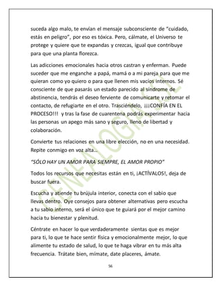 56
suceda algo malo, te envían el mensaje subconsciente de “cuidado,
estás en peligro”, por eso es tóxica. Pero, cálmate, el Universo te
protege y quiere que te expandas y crezcas, igual que contribuye
para que una planta florezca.
Las adicciones emocionales hacia otros castran y enferman. Puede
suceder que me enganche a papá, mamá o a mi pareja para que me
quieran como yo quiero o para que llenen mis vacíos internos. Sé
consciente de que pasarás un estado parecido al síndrome de
abstinencia, tendrás el deseo ferviente de comunicarte y retomar el
contacto, de refugiarte en el otro. Trasciéndelo, ¡¡¡CONFÍA EN EL
PROCESO!!! y tras la fase de cuarentena podrás experimentar hacia
las personas un apego más sano y seguro, lleno de libertad y
colaboración.
Convierte tus relaciones en una libre elección, no en una necesidad.
Repite conmigo en voz alta…
“SÓLO HAY UN AMOR PARA SIEMPRE, EL AMOR PROPIO”
Todos los recursos que necesitas están en ti, ¡ACTÍVALOS!, deja de
buscar fuera.
Escucha y atiende tu brújula interior, conecta con el sabio que
llevas dentro. Oye consejos para obtener alternativas pero escucha
a tu sabio interno, será el único que te guiará por el mejor camino
hacia tu bienestar y plenitud.
Céntrate en hacer lo que verdaderamente sientas que es mejor
para ti, lo que te hace sentir física y emocionalmente mejor, lo que
alimente tu estado de salud, lo que te haga vibrar en tu más alta
frecuencia. Trátate bien, mímate, date placeres, ámate.
 