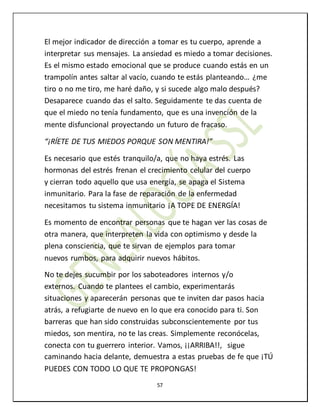 57
El mejor indicador de dirección a tomar es tu cuerpo, aprende a
interpretar sus mensajes. La ansiedad es miedo a tomar decisiones.
Es el mismo estado emocional que se produce cuando estás en un
trampolín antes saltar al vacío, cuando te estás planteando… ¿me
tiro o no me tiro, me haré daño, y si sucede algo malo después?
Desaparece cuando das el salto. Seguidamente te das cuenta de
que el miedo no tenía fundamento, que es una invención de la
mente disfuncional proyectando un futuro de fracaso.
“¡RÍETE DE TUS MIEDOS PORQUE SON MENTIRA!”
Es necesario que estés tranquilo/a, que no haya estrés. Las
hormonas del estrés frenan el crecimiento celular del cuerpo
y cierran todo aquello que usa energía, se apaga el Sistema
inmunitario. Para la fase de reparación de la enfermedad
necesitamos tu sistema inmunitario ¡A TOPE DE ENERGÍA!
Es momento de encontrar personas que te hagan ver las cosas de
otra manera, que interpreten la vida con optimismo y desde la
plena consciencia, que te sirvan de ejemplos para tomar
nuevos rumbos, para adquirir nuevos hábitos.
No te dejes sucumbir por los saboteadores internos y/o
externos. Cuando te plantees el cambio, experimentarás
situaciones y aparecerán personas que te inviten dar pasos hacia
atrás, a refugiarte de nuevo en lo que era conocido para ti. Son
barreras que han sido construidas subconscientemente por tus
miedos, son mentira, no te las creas. Simplemente reconócelas,
conecta con tu guerrero interior. Vamos, ¡¡ARRIBA!!, sigue
caminando hacia delante, demuestra a estas pruebas de fe que ¡TÚ
PUEDES CON TODO LO QUE TE PROPONGAS!
 