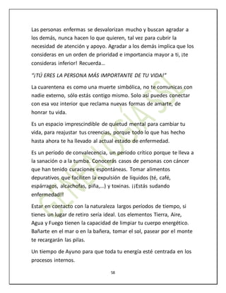 58
Las personas enfermas se desvalorizan mucho y buscan agradar a
los demás, nunca hacen lo que quieren, tal vez para cubrir la
necesidad de atención y apoyo. Agradar a los demás implica que los
consideras en un orden de prioridad e importancia mayor a ti, ¡te
consideras inferior! Recuerda…
“¡TÚ ERES LA PERSONA MÁS IMPORTANTE DE TU VIDA!”
La cuarentena es como una muerte simbólica, no te comunicas con
nadie externo, sólo estás contigo mismo. Solo así puedes conectar
con esa voz interior que reclama nuevas formas de amarte, de
honrar tu vida.
Es un espacio imprescindible de quietud mental para cambiar tu
vida, para reajustar tus creencias, porque todo lo que has hecho
hasta ahora te ha llevado al actual estado de enfermedad.
Es un período de convalecencia, un período crítico porque te lleva a
la sanación o a la tumba. Conocerás casos de personas con cáncer
que han tenido curaciones espontáneas. Tomar alimentos
depurativos que faciliten la expulsión de líquidos (té, café,
espárragos, alcachofas, piña,…) y toxinas. ¡¡Estás sudando
enfermedad!!
Estar en contacto con la naturaleza largos períodos de tiempo, si
tienes un lugar de retiro sería ideal. Los elementos Tierra, Aire,
Agua y Fuego tienen la capacidad de limpiar tu cuerpo energético.
Bañarte en el mar o en la bañera, tomar el sol, pasear por el monte
te recargarán las pilas.
Un tiempo de Ayuno para que toda tu energía esté centrada en los
procesos internos.
 