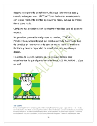 59
Respeta este periodo de reflexión, deja que la tormenta pase y
cuando lo tengas claro… ¡ACTÚA! Toma decisiones en coherencia
con lo que realmente sientes que quieres hacer, aunque de miedo
dar el paso, hazlo.
Comparte tus decisiones con tu entorno y rodéate sólo de quien te
respete.
No permitas que nadie te diga que no puedes, ¡TODO ES
POSIBLE! La neuroplasticidad del cerebro permite hacer todo tipo
de cambios en la estructura de pensamientos. Nuestra mente es
ilimitada y tiene la capacidad de manifestar todo aquello que
deseas.
Finalizada la fase de cuarentena, ya estás preparado para
experimentar lo que algunos ya conocemos, LOS MILAGROS … ¡Que
así sea!
DUELOS
En los sistemas familiares reina en la profundidad una leyfundamental.Lo que exige esta ley se ve a través
del efecto. La ley dice: Todo aquel que pertenece tiene el mismo derecho a pertenecer.Cada uno,incluso los
muertos.Porque los muertos no se salen del sistema,están presentes de una manera especial.Cuando los
muertos fueron excluidos u olvidados y luego son nuevamente integrados a la familia,los demás lo viven
 