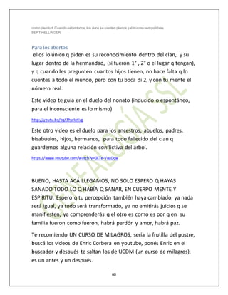 60
como plenitud.Cuando están todos,los vivos se sienten plenos yal mismo tiempo libres.
BERT HELLINGER
Para los abortos
ellos lo único q piden es su reconocimiento dentro del clan, y su
lugar dentro de la hermandad, (si fueron 1° , 2° o el lugar q tengan),
y q cuando les pregunten cuantos hijos tienen, no hace falta q lo
cuentes a todo el mundo, pero con tu boca di 2, y con tu mente el
número real.
Este video te guía en el duelo del nonato (inducido o espontáneo,
para el inconsciente es lo mismo)
http://youtu.be/bqXFhwkzKvg
Este otro video es el duelo para los ancestros, abuelos, padres,
bisabuelos, hijos, hermanos, para todo fallecido del clan q
guardemos alguna relación conflictiva del árbol.
https://www.youtube.com/watch?v=0XTe-VuuDcw
BUENO, HASTA ACÁ LLEGAMOS, NO SOLO ESPERO Q HAYAS
SANADO TODO LO Q HABÍA Q SANAR, EN CUERPO MENTE Y
ESPÍRITU. Espero q tu percepción también haya cambiado, ya nada
será igual, ya todo será transformado, ya no emitirás juicios q se
manifiesten, ya comprenderás q el otro es como es por q en su
familia fueron como fueron, habrá perdón y amor, habrá paz.
Te recomiendo UN CURSO DE MILAGROS, sería la frutilla del postre,
buscá los videos de Enric Corbera en youtube, ponés Enric en el
buscador y después te saltan los de UCDM (un curso de milagros),
es un antes y un después.
 