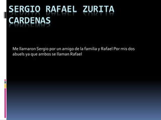 SERGIO RAFAEL ZURITA
CARDENAS
Me llamaron Sergio por un amigo de la familia y Rafael Por mis dos
abuels ya que ambos se llaman Rafael
 