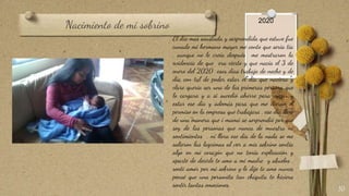 Nacimiento de mi sobrino
10
El día mas asustada y sorprendida que estuve fue
cunado mi hermano mayor me conto que seria tía
, aunque no le creía después me mostraron la
evidencia de que era cierto y que nacía el 3 de
enero del 2020 esos días trabajo de noche y de
día con tal de poder estar el día que naciera y
claro quería ser una de las primeras persona que
lo cargara y a si sucedió ahorre para viajar y
estar ese día y además para que me dieran el
permiso en la empresa que trabajara , ese día llore
de una manera que i mamá se sorprendió por que
soy de las personas que nunca de muestra ni
sentimientos , ni llora ese día de la nada se me
salieron las lagrimas al ver a mis sobrino sentía
algo en mi corazón que no tenia explicación y
aparte de decirle te amo a mi madre y abuelos ,
sentí amor por mi sobrino y le dije te amo nunca
pensé que una personita tan chiquita te hiciera
sentir tantas emociones.
2020
 